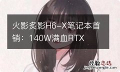 火影炙影H6-X笔记本首销：140W满血RTX