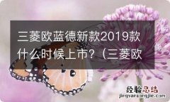 三菱欧蓝德新款2019款什么时候上市的 三菱欧蓝德新款2019款什么时候上市?