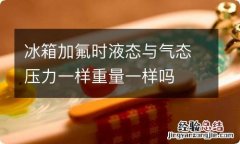 冰箱加氟时液态与气态压力一样重量一样吗