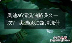 奥迪a6清洗油路多久一次？ 奥迪a6油路清洗什么时候做