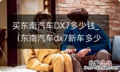 东南汽车dx7新车多少钱 买东南汽车DX7多少钱_