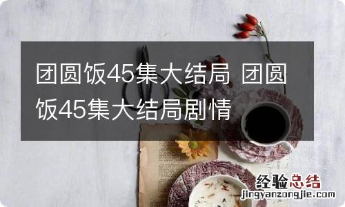 团圆饭45集大结局 团圆饭45集大结局剧情