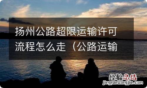 公路运输超限许可证 扬州公路超限运输许可流程怎么走