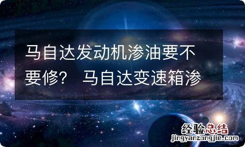 马自达发动机渗油要不要修？ 马自达变速箱渗油用修吗