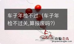 车子年检不过关,算报废吗? 车子年检不过