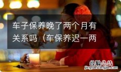 车保养迟一两个月有关系吗 车子保养晚了两个月有关系吗