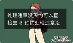 处理违章没预约可以直接去吗 预约处理违章没去还能再预约吗