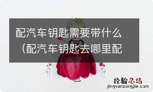 配汽车钥匙去哪里配要注意什么 配汽车钥匙需要带什么