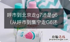 从呼市到集宁走G6还是G7? 呼市到北京走g7还是g6