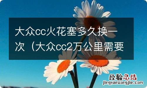 大众cc2万公里需要换火花塞吗 大众cc火花塞多久换一次