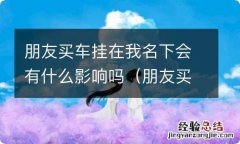 朋友买车挂在我名下会有什么影响吗知乎 朋友买车挂在我名下会有什么影响吗