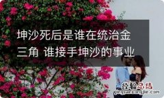 坤沙死后是谁在统治金三角 谁接手坤沙的事业