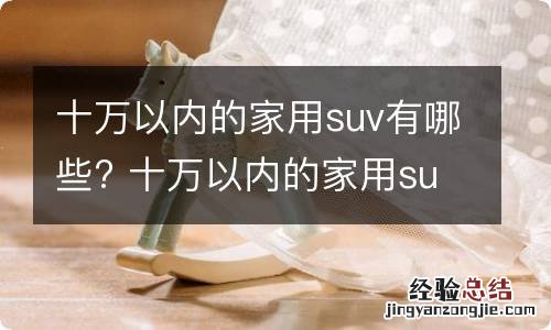 十万以内的家用suv有哪些? 十万以内的家用suv有哪些