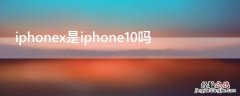 iPhonex是iPhone10吗 iphonex是不是就是iphone10