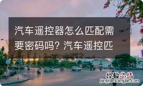 汽车遥控器怎么匹配需要密码吗? 汽车遥控匹配视频