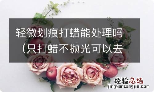 只打蜡不抛光可以去除划痕吗 轻微划痕打蜡能处理吗