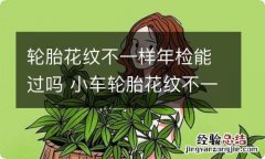 轮胎花纹不一样年检能过吗 小车轮胎花纹不一样年检能过吗