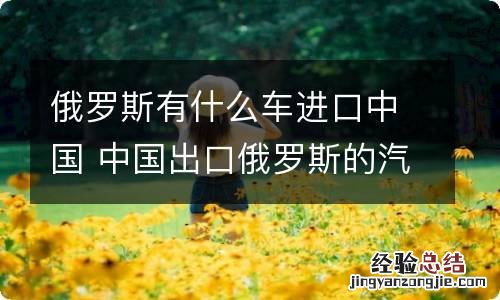 俄罗斯有什么车进口中国 中国出口俄罗斯的汽车都有哪些品牌