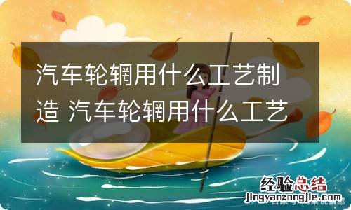汽车轮辋用什么工艺制造 汽车轮辋用什么工艺制造的