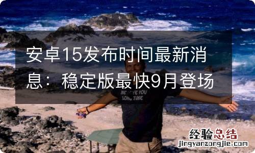 安卓15发布时间最新消息：稳定版最快9月登场