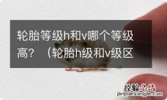 轮胎h级和v级区别 轮胎等级h和v哪个等级高？