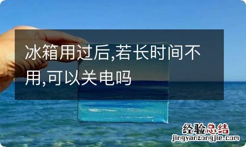 冰箱用过后,若长时间不用,可以关电吗