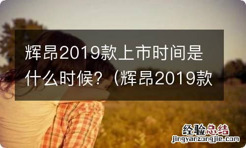 辉昂2019款上市时间是什么时候出的 辉昂2019款上市时间是什么时候?