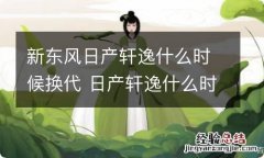 新东风日产轩逸什么时候换代 日产轩逸什么时候改款