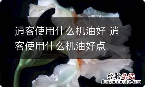 逍客使用什么机油好 逍客使用什么机油好点