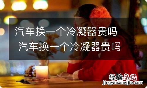 汽车换一个冷凝器贵吗 汽车换一个冷凝器贵吗多少钱