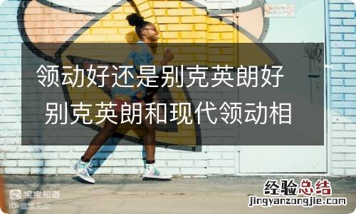领动好还是别克英朗好 别克英朗和现代领动相比应该怎么选?