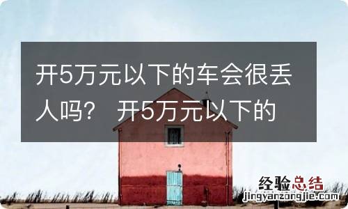 开5万元以下的车会很丢人吗？ 开5万元以下的车会很丢人吗为什么