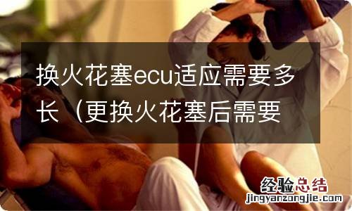 更换火花塞后需要ecu初始化么? 换火花塞ecu适应需要多长