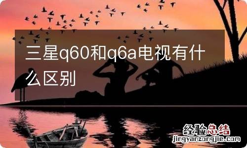 三星q60和q6a电视有什么区别