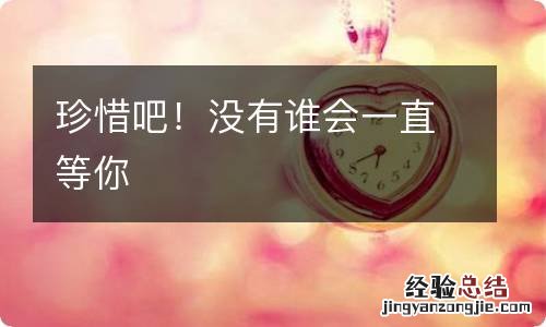 珍惜吧！沒有誰會一直等你