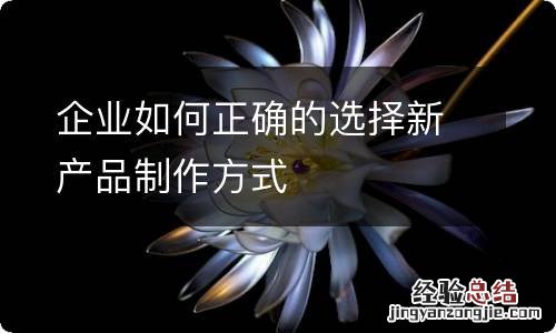 企业如何正确的选择新产品制作方式