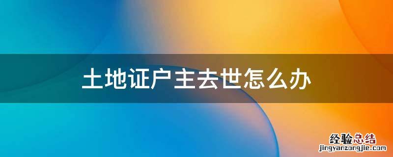 土地证户主去世怎么办 户主过世土地证又丢失怎么办