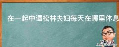 在一起中谭松林夫妇每天在哪里休息