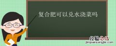 复合肥加水浇菜会怎样 复合肥可以兑水浇菜吗