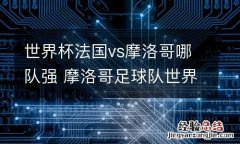 世界杯法国vs摩洛哥哪队强 摩洛哥足球队世界杯排名