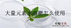 大量元素水溶肥怎么使用 大量元素水溶肥使用注意事项