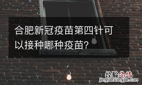 合肥新冠疫苗第四针可以接种哪种疫苗？