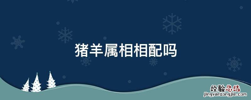 猪羊属相相配吗,生肖猪与生肖羊 猪羊属相相配吗