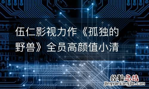 伍仁影视力作《孤独的野兽》全员高颜值小清新 中古风温柔质感引网友期待