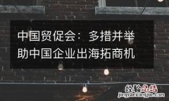 中国贸促会：多措并举助中国企业出海拓商机