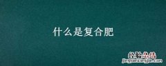 什么是复合肥 什么是复合肥?有哪些好的复合肥