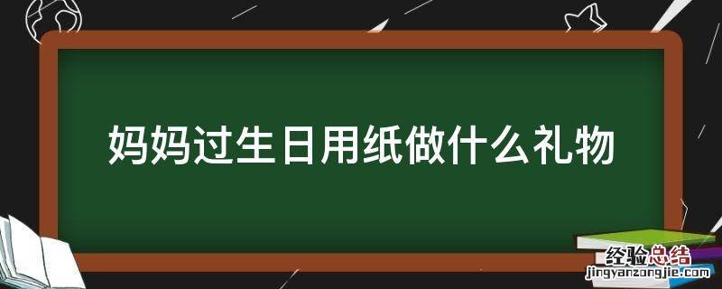 妈妈生日用纸做什么礼物给她? 妈妈过生日用纸做什么礼物