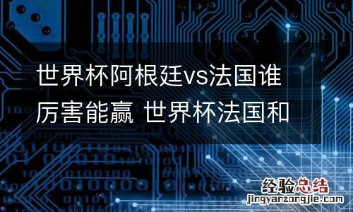 世界杯阿根廷vs法国谁厉害能赢 世界杯法国和阿根廷