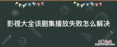 影视大全该剧集播放失败是什么意思 影视大全该剧集播放失败怎么解决