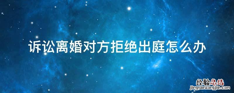 诉讼离婚对方拒绝出庭怎么办 离婚案件被告拒绝出庭怎么办